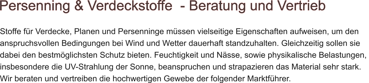 Stoffe fr Verdecke, Planen und Persenninge mssen vielseitige Eigenschaften aufweisen, um den  anspruchsvollen Bedingungen bei Wind und Wetter dauerhaft standzuhalten. Gleichzeitig sollen sie  dabei den bestmglichsten Schutz bieten. Feuchtigkeit und Nsse, sowie physikalische Belastungen,  insbesondere die UV-Strahlung der Sonne, beanspruchen und strapazieren das Material sehr stark. Wir beraten und vertreiben die hochwertigen Gewebe der folgender Marktfhrer.   Persenning & Verdeckstoffe  - Beratung und Vertrieb