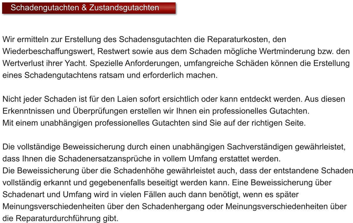 Wir ermitteln zur Erstellung des Schadensgutachten die Reparaturkosten, den Wiederbeschaffungswert, Restwert sowie aus dem Schaden mgliche Wertminderung bzw. den Wertverlust ihrer Yacht. Spezielle Anforderungen, umfangreiche Schden knnen die Erstellung eines Schadengutachtens ratsam und erforderlich machen.  Nicht jeder Schaden ist fr den Laien sofort ersichtlich oder kann entdeckt werden. Aus diesen Erkenntnissen und berprfungen erstellen wir Ihnen ein professionelles Gutachten.  Mit einem unabhngigen professionelles Gutachten sind Sie auf der richtigen Seite.   Die vollstndige Beweissicherung durch einen unabhngigen Sachverstndigen gewhrleistet, dass Ihnen die Schadenersatzansprche in vollem Umfang erstattet werden.  Die Beweissicherung ber die Schadenhhe gewhrleistet auch, dass der entstandene Schaden vollstndig erkannt und gegebenenfalls beseitigt werden kann. Eine Beweissicherung ber Schadenart und Umfang wird in vielen Fllen auch dann bentigt, wenn es spter Meinungsverschiedenheiten ber den Schadenhergang oder Meinungsverschiedenheiten ber die Reparaturdurchfhrung gibt.  Schadengutachten & Zustandsgutachten