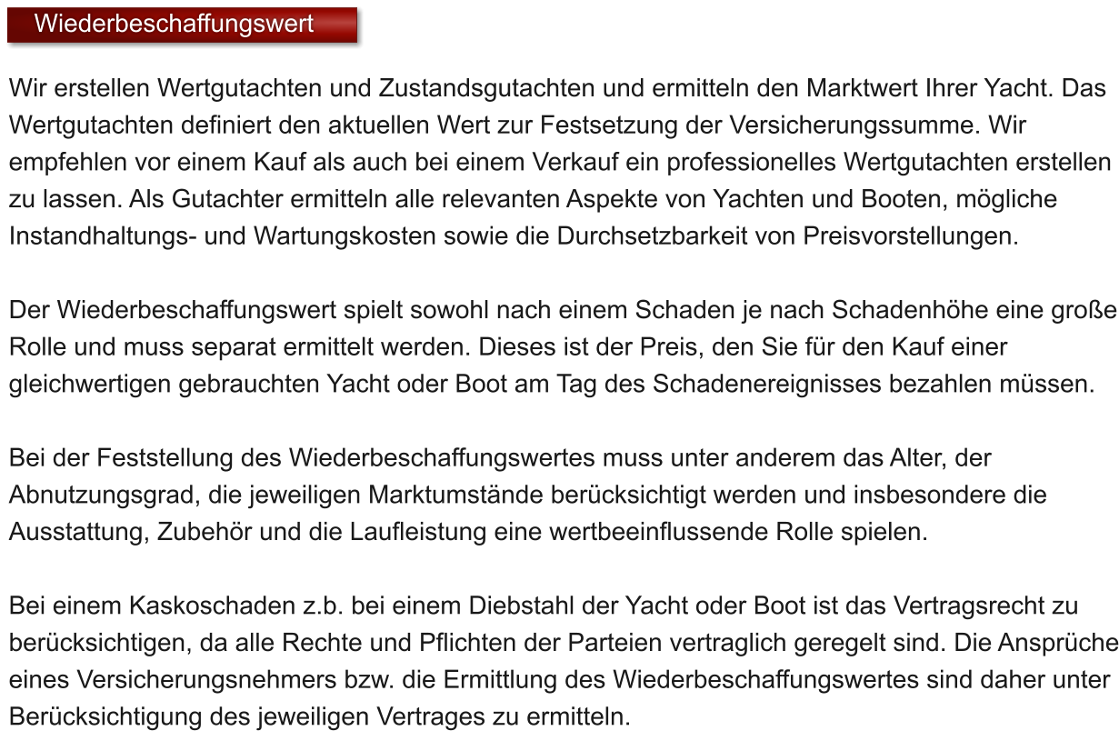 Wir erstellen Wertgutachten und Zustandsgutachten und ermitteln den Marktwert Ihrer Yacht. Das Wertgutachten definiert den aktuellen Wert zur Festsetzung der Versicherungssumme. Wir empfehlen vor einem Kauf als auch bei einem Verkauf ein professionelles Wertgutachten erstellen zu lassen. Als Gutachter ermitteln alle relevanten Aspekte von Yachten und Booten, mgliche Instandhaltungs- und Wartungskosten sowie die Durchsetzbarkeit von Preisvorstellungen.  Der Wiederbeschaffungswert spielt sowohl nach einem Schaden je nach Schadenhhe eine groe Rolle und muss separat ermittelt werden. Dieses ist der Preis, den Sie fr den Kauf einer gleichwertigen gebrauchten Yacht oder Boot am Tag des Schadenereignisses bezahlen mssen.  Bei der Feststellung des Wiederbeschaffungswertes muss unter anderem das Alter, der Abnutzungsgrad, die jeweiligen Marktumstnde bercksichtigt werden und insbesondere die Ausstattung, Zubehr und die Laufleistung eine wertbeeinflussende Rolle spielen.   Bei einem Kaskoschaden z.b. bei einem Diebstahl der Yacht oder Boot ist das Vertragsrecht zu bercksichtigen, da alle Rechte und Pflichten der Parteien vertraglich geregelt sind. Die Ansprche eines Versicherungsnehmers bzw. die Ermittlung des Wiederbeschaffungswertes sind daher unter Bercksichtigung des jeweiligen Vertrages zu ermitteln.    Wiederbeschaffungswert