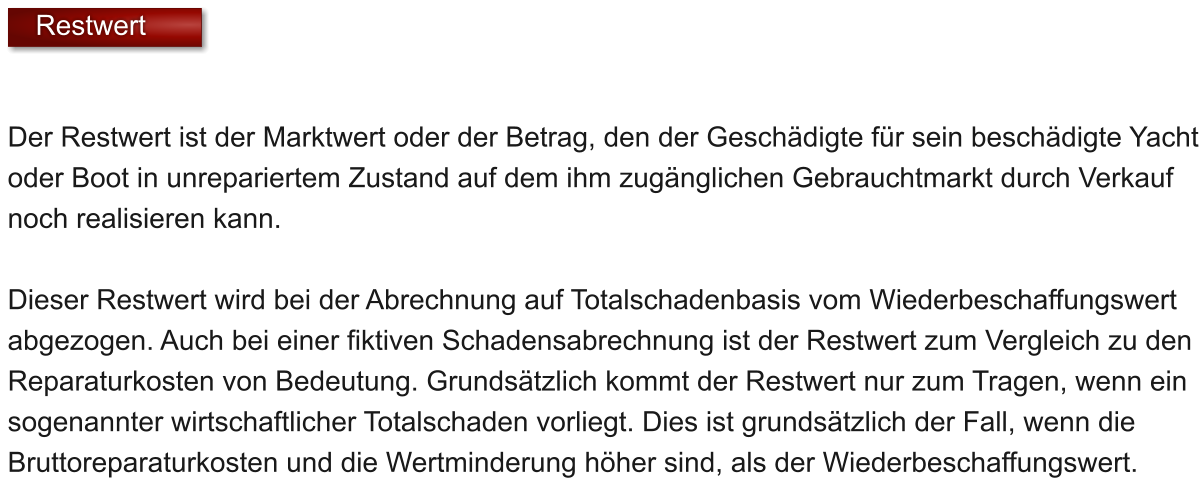 Der Restwert ist der Marktwert oder der Betrag, den der Geschdigte fr sein beschdigte Yacht oder Boot in unrepariertem Zustand auf dem ihm zugnglichen Gebrauchtmarkt durch Verkauf noch realisieren kann.   Dieser Restwert wird bei der Abrechnung auf Totalschadenbasis vom Wiederbeschaffungswert abgezogen. Auch bei einer fiktiven Schadensabrechnung ist der Restwert zum Vergleich zu den Reparaturkosten von Bedeutung. Grundstzlich kommt der Restwert nur zum Tragen, wenn ein sogenannter wirtschaftlicher Totalschaden vorliegt. Dies ist grundstzlich der Fall, wenn die Bruttoreparaturkosten und die Wertminderung hher sind, als der Wiederbeschaffungswert.     Restwert