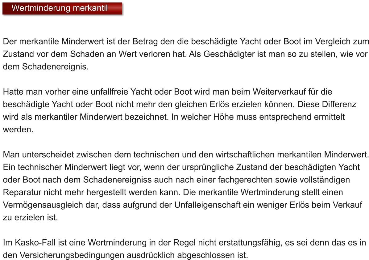 Der merkantile Minderwert ist der Betrag den die beschdigte Yacht oder Boot im Vergleich zum Zustand vor dem Schaden an Wert verloren hat. Als Geschdigter ist man so zu stellen, wie vor dem Schadenereignis.   Hatte man vorher eine unfallfreie Yacht oder Boot wird man beim Weiterverkauf fr die beschdigte Yacht oder Boot nicht mehr den gleichen Erls erzielen knnen. Diese Differenz wird als merkantiler Minderwert bezeichnet. In welcher Hhe muss entsprechend ermittelt werden.  Man unterscheidet zwischen dem technischen und den wirtschaftlichen merkantilen Minderwert. Ein technischer Minderwert liegt vor, wenn der ursprngliche Zustand der beschdigten Yacht oder Boot nach dem Schadenereigniss auch nach einer fachgerechten sowie vollstndigen Reparatur nicht mehr hergestellt werden kann. Die merkantile Wertminderung stellt einen Vermgensausgleich dar, dass aufgrund der Unfalleigenschaft ein weniger Erls beim Verkauf zu erzielen ist.  Im Kasko-Fall ist eine Wertminderung in der Regel nicht erstattungsfhig, es sei denn das es in den Versicherungsbedingungen ausdrcklich abgeschlossen ist.   Wertminderung merkantil