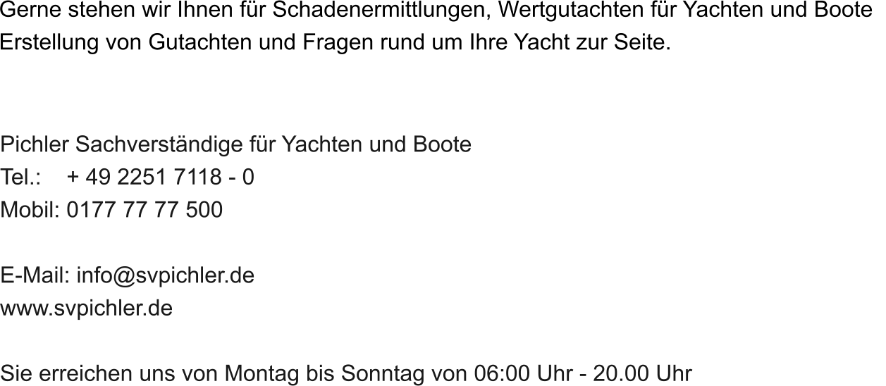 Gerne stehen wir Ihnen fr Schadenermittlungen, Wertgutachten fr Yachten und Boote   Erstellung von Gutachten und Fragen rund um Ihre Yacht zur Seite.   Pichler Sachverstndige fr Yachten und Boote Tel.:    + 49 2251 7118 - 0 Mobil: 0177 77 77 500  E-Mail: info@svpichler.de www.svpichler.de  Sie erreichen uns von Montag bis Sonntag von 06:00 Uhr - 20.00 Uhr