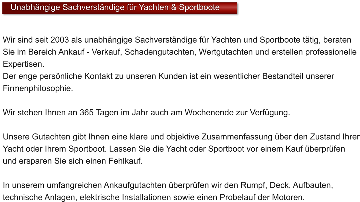 Wir sind seit 2003 als unabhngige Sachverstndige fr Yachten und Sportboote ttig, beraten Sie im Bereich Ankauf - Verkauf, Schadengutachten, Wertgutachten und erstellen professionelle Expertisen. Der enge persnliche Kontakt zu unseren Kunden ist ein wesentlicher Bestandteil unserer Firmenphilosophie.   Wir stehen Ihnen an 365 Tagen im Jahr auch am Wochenende zur Verfgung.   Unsere Gutachten gibt Ihnen eine klare und objektive Zusammenfassung ber den Zustand Ihrer Yacht oder Ihrem Sportboot. Lassen Sie die Yacht oder Sportboot vor einem Kauf berprfen und ersparen Sie sich einen Fehlkauf.  In unserem umfangreichen Ankaufgutachten berprfen wir den Rumpf, Deck, Aufbauten, technische Anlagen, elektrische Installationen sowie einen Probelauf der Motoren.    Unabhngige Sachverstndige fr Yachten & Sportboote