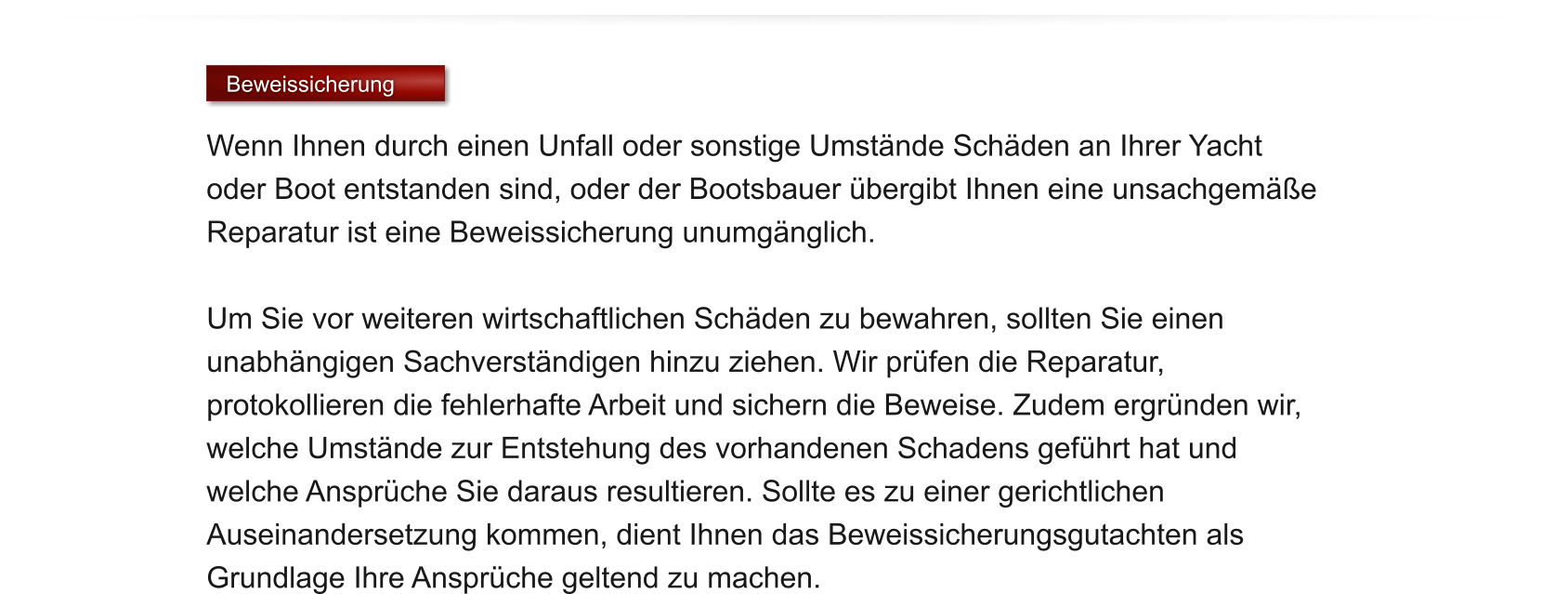 Beweissicherung  Wenn Ihnen durch einen Unfall oder sonstige Umstnde Schden an Ihrer Yacht oder Boot entstanden sind, oder der Bootsbauer bergibt Ihnen eine unsachgeme Reparatur ist eine Beweissicherung unumgnglich.   Um Sie vor weiteren wirtschaftlichen Schden zu bewahren, sollten Sie einen unabhngigen Sachverstndigen hinzu ziehen. Wir prfen die Reparatur, protokollieren die fehlerhafte Arbeit und sichern die Beweise. Zudem ergrnden wir, welche Umstnde zur Entstehung des vorhandenen Schadens gefhrt hat und welche Ansprche Sie daraus resultieren. Sollte es zu einer gerichtlichen Auseinandersetzung kommen, dient Ihnen das Beweissicherungsgutachten als Grundlage Ihre Ansprche geltend zu machen.